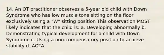 14. An OT practitioner observes a 5-year old child with Down Syndrome who has low muscle tone sitting on the floor exclusively using a "W" sitting position This observation MOST likely indicates that the child is: a. Developing abnormally b. Demonstrating typical development for a child with Down Syndrome c. Using a non-compensatory position to achieve stability d. AOTA