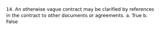 14. An otherwise vague contract may be clarified by references in the contract to other documents or agreements. a. True b. False