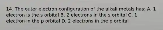 14. The outer electron configuration of the alkali metals has: A. 1 electron is the s orbital B. 2 electrons in the s orbital C. 1 electron in the p orbital D. 2 electrons in the p orbital