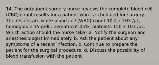 14. The outpatient surgery nurse reviews the complete blood cell (CBC) count results for a patient who is scheduled for surgery. The results are white blood cell (WBC) count 10.2 x 103 /µL; hemoglobin 15 g/dL; hematocrit 45%; platelets 150 x 103 /µL. Which action should the nurse take? a. Notify the surgeon and anesthesiologist immediately. b. Ask the patient about any symptoms of a recent infection. c. Continue to prepare the patient for the surgical procedure. d. Discuss the possibility of blood transfusion with the patient