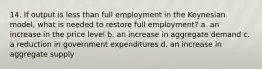 14. If output is less than full employment in the Keynesian model, what is needed to restore full employment? a. an increase in the price level b. an increase in aggregate demand c. a reduction in government expenditures d. an increase in aggregate supply