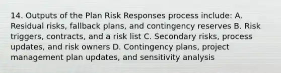 14. Outputs of the Plan Risk Responses process include: A. Residual risks, fallback plans, and contingency reserves B. Risk triggers, contracts, and a risk list C. Secondary risks, process updates, and risk owners D. Contingency plans, project management plan updates, and sensitivity analysis