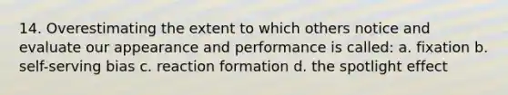 14. Overestimating the extent to which others notice and evaluate our appearance and performance is called: a. fixation b. self-serving bias c. reaction formation d. the spotlight effect