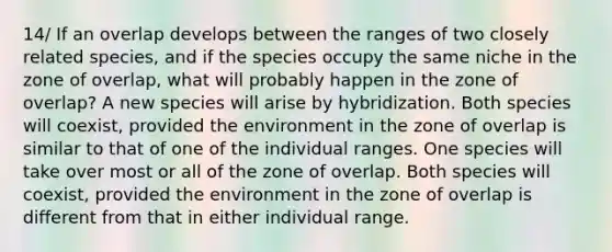 14/ If an overlap develops between the ranges of two closely related species, and if the species occupy the same niche in the zone of overlap, what will probably happen in the zone of overlap? A new species will arise by hybridization. Both species will coexist, provided the environment in the zone of overlap is similar to that of one of the individual ranges. One species will take over most or all of the zone of overlap. Both species will coexist, provided the environment in the zone of overlap is different from that in either individual range.