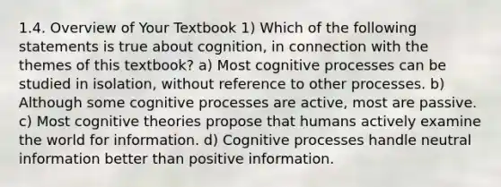 1.4. Overview of Your Textbook 1) Which of the following statements is true about cognition, in connection with the themes of this textbook? a) Most cognitive processes can be studied in isolation, without reference to other processes. b) Although some cognitive processes are active, most are passive. c) Most cognitive theories propose that humans actively examine the world for information. d) Cognitive processes handle neutral information better than positive information.