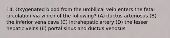 14. Oxygenated blood from the umbilical vein enters the fetal circulation via which of the following? (A) ductus arteriosus (B) the inferior vena cava (C) intrahepatic artery (D) the lesser hepatic veins (E) portal sinus and ductus venosus