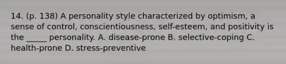 14. (p. 138) A personality style characterized by optimism, a sense of control, conscientiousness, self-esteem, and positivity is the _____ personality. A. disease-prone B. selective-coping C. health-prone D. stress-preventive