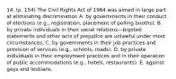 14. (p. 154) The Civil Rights Act of 1964 was aimed in large part at eliminating discrimination A. by governments in their conduct of elections (e.g., registration, placement of polling booths). B. by private individuals in their social relations—bigoted statements and other acts of prejudice are unlawful under most circumstances. C. by governments in their job practices and provision of services (e.g., schools, roads). D. by private individuals in their employment practices and in their operation of public accommodations (e.g., hotels, restaurants). E. against gays and lesbians.