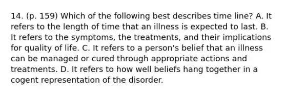 14. (p. 159) Which of the following best describes time line? A. It refers to the length of time that an illness is expected to last. B. It refers to the symptoms, the treatments, and their implications for quality of life. C. It refers to a person's belief that an illness can be managed or cured through appropriate actions and treatments. D. It refers to how well beliefs hang together in a cogent representation of the disorder.