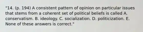 "14. (p. 194) A consistent pattern of opinion on particular issues that stems from a coherent set of political beliefs is called A. conservatism. B. ideology. C. socialization. D. politicization. E. None of these answers is correct."