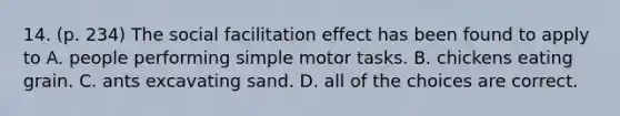 14. (p. 234) The social facilitation effect has been found to apply to A. people performing simple motor tasks. B. chickens eating grain. C. ants excavating sand. D. all of the choices are correct.