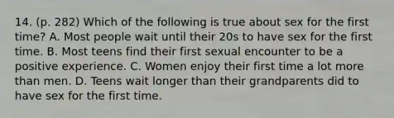 14. (p. 282) Which of the following is true about sex for the first time? A. Most people wait until their 20s to have sex for the first time. B. Most teens find their first sexual encounter to be a positive experience. C. Women enjoy their first time a lot more than men. D. Teens wait longer than their grandparents did to have sex for the first time.