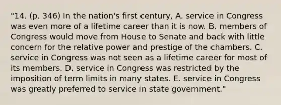 "14. (p. 346) In the nation's first century, A. service in Congress was even more of a lifetime career than it is now. B. members of Congress would move from House to Senate and back with little concern for the relative power and prestige of the chambers. C. service in Congress was not seen as a lifetime career for most of its members. D. service in Congress was restricted by the imposition of term limits in many states. E. service in Congress was greatly preferred to service in state government."