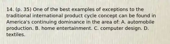 14. (p. 35) One of the best examples of exceptions to the traditional international product cycle concept can be found in America's continuing dominance in the area of: A. automobile production. B. home entertainment. C. computer design. D. textiles.