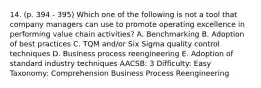 14. (p. 394 - 395) Which one of the following is not a tool that company managers can use to promote operating excellence in performing value chain activities? A. Benchmarking B. Adoption of best practices C. TQM and/or Six Sigma quality control techniques D. Business process reengineering E. Adoption of standard industry techniques AACSB: 3 Difficulty: Easy Taxonomy: Comprehension Business Process Reengineering