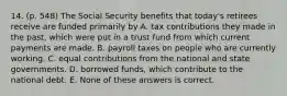 14. (p. 548) The Social Security benefits that today's retirees receive are funded primarily by A. tax contributions they made in the past, which were put in a trust fund from which current payments are made. B. payroll taxes on people who are currently working. C. equal contributions from the national and state governments. D. borrowed funds, which contribute to the national debt. E. None of these answers is correct.