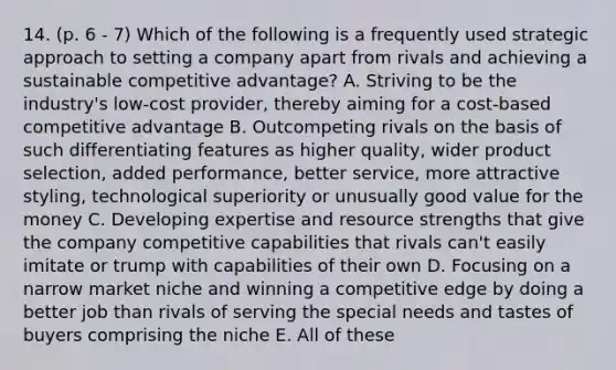 14. (p. 6 - 7) Which of the following is a frequently used strategic approach to setting a company apart from rivals and achieving a sustainable competitive advantage? A. Striving to be the industry's low-cost provider, thereby aiming for a cost-based competitive advantage B. Outcompeting rivals on the basis of such differentiating features as higher quality, wider product selection, added performance, better service, more attractive styling, technological superiority or unusually good value for the money C. Developing expertise and resource strengths that give the company competitive capabilities that rivals can't easily imitate or trump with capabilities of their own D. Focusing on a narrow market niche and winning a competitive edge by doing a better job than rivals of serving the special needs and tastes of buyers comprising the niche E. All of these