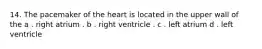 14. The pacemaker of the heart is located in the upper wall of the a . right atrium . b . right ventricle . c . left atrium d . left ventricle