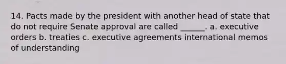 14. Pacts made by the president with another head of state that do not require Senate approval are called ______. a. executive orders b. treaties c. executive agreements international memos of understanding