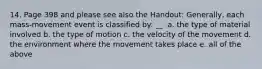 14. Page 398 and please see also the Handout: Generally, each mass-movement event is classified by: __. a. the type of material involved b. the type of motion c. the velocity of the movement d. the environment where the movement takes place e. all of the above