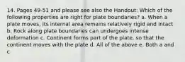 14. Pages 49-51 and please see also the Handout: Which of the following properties are right for plate boundaries? a. When a plate moves, its internal area remains relatively rigid and intact b. Rock along plate boundaries can undergoes intense deformation c. Continent forms part of the plate, so that the continent moves with the plate d. All of the above e. Both a and c