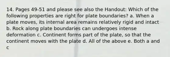 14. Pages 49-51 and please see also the Handout: Which of the following properties are right for plate boundaries? a. When a plate moves, its internal area remains relatively rigid and intact b. Rock along plate boundaries can undergoes intense deformation c. Continent forms part of the plate, so that the continent moves with the plate d. All of the above e. Both a and c