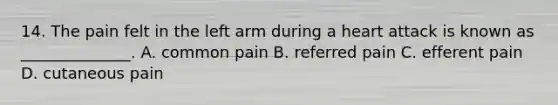 14. The pain felt in the left arm during a heart attack is known as ______________. A. common pain B. referred pain C. efferent pain D. cutaneous pain