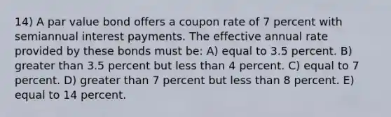 14) A par value bond offers a coupon rate of 7 percent with semiannual interest payments. The effective annual rate provided by these bonds must be: A) equal to 3.5 percent. B) greater than 3.5 percent but less than 4 percent. C) equal to 7 percent. D) greater than 7 percent but less than 8 percent. E) equal to 14 percent.