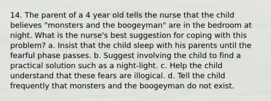 14. The parent of a 4 year old tells the nurse that the child believes "monsters and the boogeyman" are in the bedroom at night. What is the nurse's best suggestion for coping with this problem? a. Insist that the child sleep with his parents until the fearful phase passes. b. Suggest involving the child to find a practical solution such as a night-light. c. Help the child understand that these fears are illogical. d. Tell the child frequently that monsters and the boogeyman do not exist.