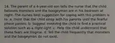 14. The parent of a 4-year-old son tells the nurse that the child believes monsters and the boogeyman are in his bedroom at night. The nurses best suggestion for coping with this problem is to: a. Insist that the child sleep with his parents until the fearful phase passes. b. Suggest involving the child to find a practical solution such as a night-light. c. Help the child understand that these fears are illogical. d. Tell the child frequently that monsters and the boogeyman do not exist.