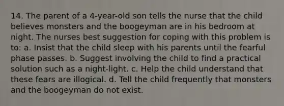 14. The parent of a 4-year-old son tells the nurse that the child believes monsters and the boogeyman are in his bedroom at night. The nurses best suggestion for coping with this problem is to: a. Insist that the child sleep with his parents until the fearful phase passes. b. Suggest involving the child to find a practical solution such as a night-light. c. Help the child understand that these fears are illogical. d. Tell the child frequently that monsters and the boogeyman do not exist.