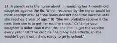 14. A parent asks the nurse about immunizing her 7-month-old daughter against the flu. Which response by the nurse would be most appropriate? A) "She really doesn't need the vaccine until she reaches 1 year of age." B) "She will probably receive it the next time she is to get her routine shots." C) "Since your daughter is older than 6 months, she should get the vaccine every year." D) "The vaccine has many side effects, so she wouldn't get it until she's ready to go to school."