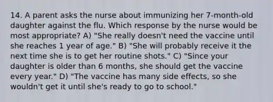 14. A parent asks the nurse about immunizing her 7-month-old daughter against the flu. Which response by the nurse would be most appropriate? A) "She really doesn't need the vaccine until she reaches 1 year of age." B) "She will probably receive it the next time she is to get her routine shots." C) "Since your daughter is older than 6 months, she should get the vaccine every year." D) "The vaccine has many side effects, so she wouldn't get it until she's ready to go to school."