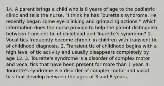 14. A parent brings a child who is 8 years of age to the pediatric clinic and tells the nurse, "I think he has Tourette's syndrome. He recently began some eye-blinking and grimacing actions." Which information does the nurse provide to help the parent distinguish between transient tic of childhood and Tourette's syndrome? 1. Vocal tics frequently become chronic in children with transient tic of childhood diagnosis. 2. Transient tic of childhood begins with a high level of tic activity and usually disappears completely by age 12. 3. Tourette's syndrome is a disorder of complex motor and vocal tics that have been present for more than 1 year. 4. Tourette's syndrome is a disorder of complex motor and vocal tics that develop between the ages of 3 and 8 years.