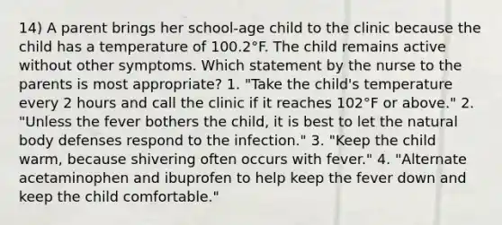 14) A parent brings her school-age child to the clinic because the child has a temperature of 100.2°F. The child remains active without other symptoms. Which statement by the nurse to the parents is most appropriate? 1. "Take the child's temperature every 2 hours and call the clinic if it reaches 102°F or above." 2. "Unless the fever bothers the child, it is best to let the natural body defenses respond to the infection." 3. "Keep the child warm, because shivering often occurs with fever." 4. "Alternate acetaminophen and ibuprofen to help keep the fever down and keep the child comfortable."