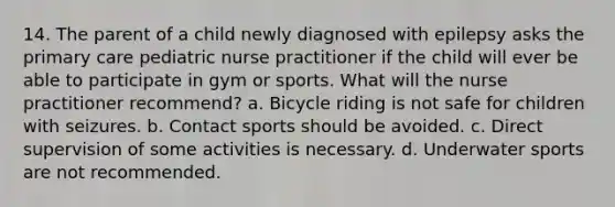 14. The parent of a child newly diagnosed with epilepsy asks the primary care pediatric nurse practitioner if the child will ever be able to participate in gym or sports. What will the nurse practitioner recommend? a. Bicycle riding is not safe for children with seizures. b. Contact sports should be avoided. c. Direct supervision of some activities is necessary. d. Underwater sports are not recommended.