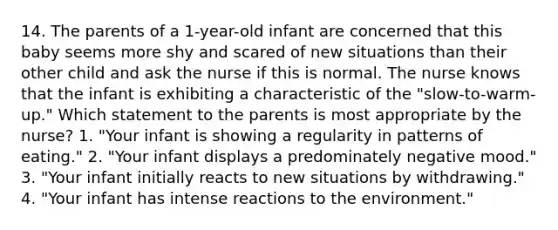 14. The parents of a 1-year-old infant are concerned that this baby seems more shy and scared of new situations than their other child and ask the nurse if this is normal. The nurse knows that the infant is exhibiting a characteristic of the "slow-to-warm-up." Which statement to the parents is most appropriate by the nurse? 1. "Your infant is showing a regularity in patterns of eating." 2. "Your infant displays a predominately negative mood." 3. "Your infant initially reacts to new situations by withdrawing." 4. "Your infant has intense reactions to the environment."