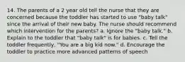 14. The parents of a 2 year old tell the nurse that they are concerned because the toddler has started to use "baby talk" since the arrival of their new baby. The nurse should recommend which intervention for the parents? a. Ignore the "baby talk." b. Explain to the toddler that "baby talk" is for babies. c. Tell the toddler frequently, "You are a big kid now." d. Encourage the toddler to practice more advanced patterns of speech