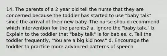 14. The parents of a 2 year old tell the nurse that they are concerned because the toddler has started to use "baby talk" since the arrival of their new baby. The nurse should recommend which intervention for the parents? a. Ignore the "baby talk." b. Explain to the toddler that "baby talk" is for babies. c. Tell the toddler frequently, "You are a big kid now." d. Encourage the toddler to practice more advanced patterns of speech