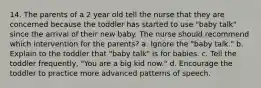 14. The parents of a 2 year old tell the nurse that they are concerned because the toddler has started to use "baby talk" since the arrival of their new baby. The nurse should recommend which intervention for the parents? a. Ignore the "baby talk." b. Explain to the toddler that "baby talk" is for babies. c. Tell the toddler frequently, "You are a big kid now." d. Encourage the toddler to practice more advanced patterns of speech.