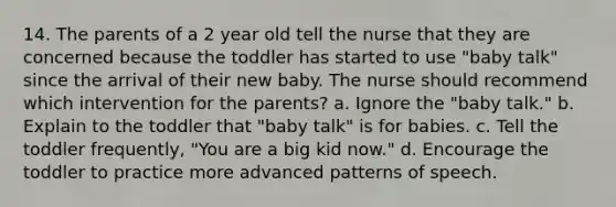 14. The parents of a 2 year old tell the nurse that they are concerned because the toddler has started to use "baby talk" since the arrival of their new baby. The nurse should recommend which intervention for the parents? a. Ignore the "baby talk." b. Explain to the toddler that "baby talk" is for babies. c. Tell the toddler frequently, "You are a big kid now." d. Encourage the toddler to practice more advanced patterns of speech.