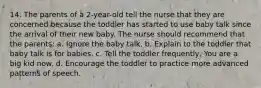 14. The parents of a 2-year-old tell the nurse that they are concerned because the toddler has started to use baby talk since the arrival of their new baby. The nurse should recommend that the parents: a. Ignore the baby talk. b. Explain to the toddler that baby talk is for babies. c. Tell the toddler frequently, You are a big kid now. d. Encourage the toddler to practice more advanced patterns of speech.