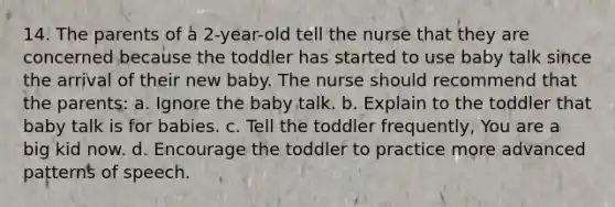 14. The parents of a 2-year-old tell the nurse that they are concerned because the toddler has started to use baby talk since the arrival of their new baby. The nurse should recommend that the parents: a. Ignore the baby talk. b. Explain to the toddler that baby talk is for babies. c. Tell the toddler frequently, You are a big kid now. d. Encourage the toddler to practice more advanced patterns of speech.