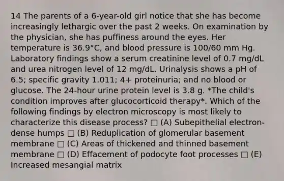 14 The parents of a 6-year-old girl notice that she has become increasingly lethargic over the past 2 weeks. On examination by the physician, she has puffiness around the eyes. Her temperature is 36.9°C, and blood pressure is 100/60 mm Hg. Laboratory findings show a serum creatinine level of 0.7 mg/dL and urea nitrogen level of 12 mg/dL. Urinalysis shows a pH of 6.5; specific gravity 1.011; 4+ proteinuria; and no blood or glucose. The 24-hour urine protein level is 3.8 g. *The child's condition improves after glucocorticoid therapy*. Which of the following findings by electron microscopy is most likely to characterize this disease process? □ (A) Subepithelial electron-dense humps □ (B) Reduplication of glomerular basement membrane □ (C) Areas of thickened and thinned basement membrane □ (D) Effacement of podocyte foot processes □ (E) Increased mesangial matrix