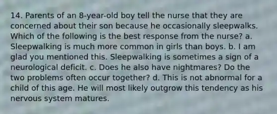 14. Parents of an 8-year-old boy tell the nurse that they are concerned about their son because he occasionally sleepwalks. Which of the following is the best response from the nurse? a. Sleepwalking is much more common in girls than boys. b. I am glad you mentioned this. Sleepwalking is sometimes a sign of a neurological deficit. c. Does he also have nightmares? Do the two problems often occur together? d. This is not abnormal for a child of this age. He will most likely outgrow this tendency as his nervous system matures.