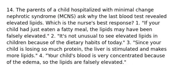 14. The parents of a child hospitalized with minimal change nephrotic syndrome (MCNS) ask why the last blood test revealed elevated lipids. Which is the nurse's best response? 1. "If your child had just eaten a fatty meal, the lipids may have been falsely elevated." 2. "It's not unusual to see elevated lipids in children because of the dietary habits of today." 3. "Since your child is losing so much protein, the liver is stimulated and makes more lipids." 4. "Your child's blood is very concentrated because of the edema, so the lipids are falsely elevated."