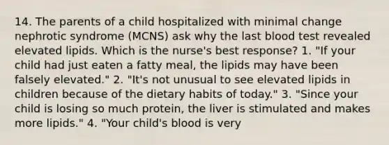 14. The parents of a child hospitalized with minimal change nephrotic syndrome (MCNS) ask why the last blood test revealed elevated lipids. Which is the nurse's best response? 1. "If your child had just eaten a fatty meal, the lipids may have been falsely elevated." 2. "It's not unusual to see elevated lipids in children because of the dietary habits of today." 3. "Since your child is losing so much protein, the liver is stimulated and makes more lipids." 4. "Your child's blood is very