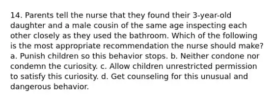 14. Parents tell the nurse that they found their 3-year-old daughter and a male cousin of the same age inspecting each other closely as they used the bathroom. Which of the following is the most appropriate recommendation the nurse should make? a. Punish children so this behavior stops. b. Neither condone nor condemn the curiosity. c. Allow children unrestricted permission to satisfy this curiosity. d. Get counseling for this unusual and dangerous behavior.