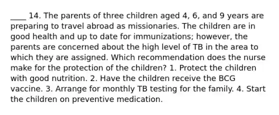 ____ 14. The parents of three children aged 4, 6, and 9 years are preparing to travel abroad as missionaries. The children are in good health and up to date for immunizations; however, the parents are concerned about the high level of TB in the area to which they are assigned. Which recommendation does the nurse make for the protection of the children? 1. Protect the children with good nutrition. 2. Have the children receive the BCG vaccine. 3. Arrange for monthly TB testing for the family. 4. Start the children on preventive medication.