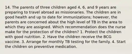 14. The parents of three children aged 4, 6, and 9 years are preparing to travel abroad as missionaries. The children are in good health and up to date for immunizations; however, the parents are concerned about the high level of TB in the area to which they are assigned. Which recommendation does the nurse make for the protection of the children? 1. Protect the children with good nutrition. 2. Have the children receive the BCG vaccine. 3. Arrange for monthly TB testing for the family. 4. Start the children on preventive medication.